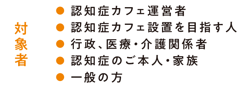 対象者/認知症カフェ運営者・認知症カフェ設置を目指す人・行政、医療・介護関係者・認知症のご本人・家族/一般の方もお気軽にご参加ください!